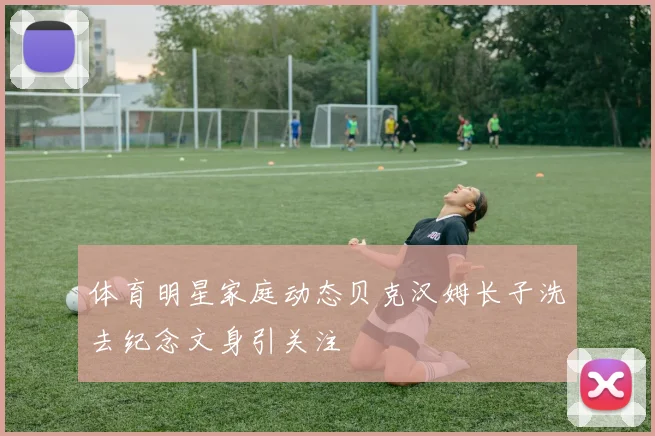 体育明星家庭动态贝克汉姆长子洗去纪念文身引关注