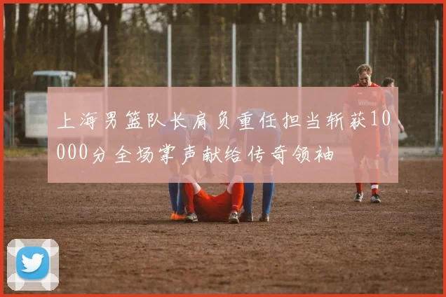 上海男篮队长肩负重任担当斩获10000分全场掌声献给传奇领袖