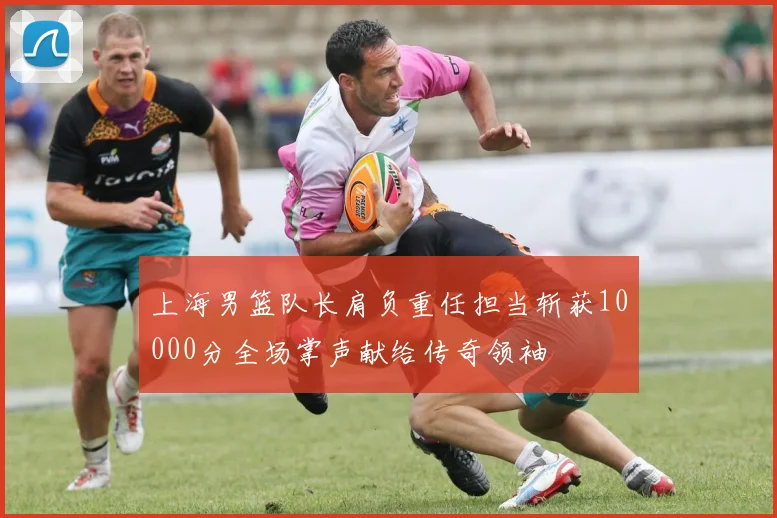 上海男篮队长肩负重任担当斩获10000分全场掌声献给传奇领袖