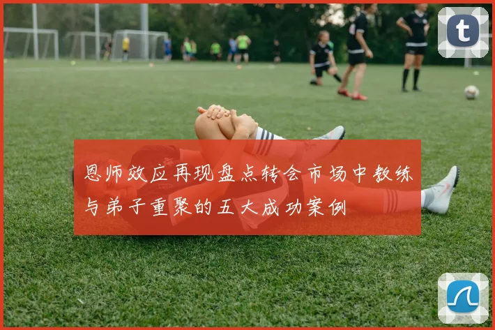 恩师效应再现盘点转会市场中教练与弟子重聚的五大成功案例